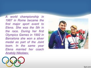 A world championship in
1987 in Rome became the
first major sport event to
Elena. She was the 5th in
the race. During her first
Olympics Games in 1992 in
Barcelona she won a silver
medal as part of the Joint
team. In the same year
Elena married her coach
Anatoly Nikolaev.

 