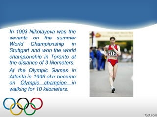In 1993 Nikolayeva was the
seventh on the summer
World Championship in
Stuttgart and won the world
championship in Toronto at
the distance of 3 kilometers.
At the Olympic Games in
Atlanta in 1996 she became
an Olympic champion in
walking for 10 kilometers.

 