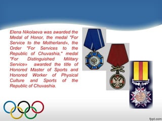 Elena Nikolaeva was awarded the
Medal of Honor, the medal "For
Service to the Motherland», the
Order "For Services to the
Republic of Chuvashia," medal
"For
Distinguished
Military
Service» awarded the title of
Honored Master of Sports and
Honored Worker of Physical
Culture and Sports of the
Republic of Chuvashia.

 