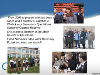 From 2009 to present she has been a
coach and a teacher of athletics in
Cheboksary Secondary Specialized
School of Olympic Reserve.
She is also a member of the State
Council of Chuvashia.
Elena Nikolaeva often visits Mariinskiy
Posad and even our school!

 