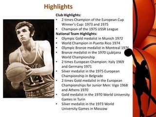 Highlights
Club Highlights:
• 2 times Champion of the European Cup
Winner's Cup: 1973 and 1975
• Champion of the 1975 USSR League
National Team Highlights:
• Olympic Gold medalist in Munich 1972
• World Champion in Puerto Rico 1974
• Olympic Bronze medalist in Montreal 1976
• Bronze medalist in the 1970 Ljubljana
World Championship
• 2 times European Champion: Italy 1969
and Germany 1971
• Silver medalist in the 1975 European
Championship in Belgrade
• 2 times Gold medalist in the European
Championships for Junior Men: Vigo 1968
and Athens 1970
• Gold medalist in the 1970 World University
Games in Turin
• Silver medalist in the 1973 World
University Games in Moscow

 