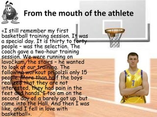 From the mouth of the athlete
«I still remember my first
basketball training session. It was
a special day. It is thirty to forty
people – was the selection. The
coach gave a two-hour training
session. We were running on
lavočkam, the stairs – he wanted
to look at our training. The
following workout pripolzli only 15
people. More than half the boys
realized that they are not
interested, they had pain in the
feet and hands. I too am on the
second day of a barely got up, but
came into the Hall. And then I was
like, and I fell in love with
basketball».

 