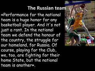 The Russian team
«Performance for the national
team is a huge honor for any
basketball player. And it's not
just a rant. In the national
team we defend the honour of
the country, the struggle for
our homeland, for Russia. Of
course, playing for the Club,
we, too, are fighting for their
home State, but the national
team is another».

 