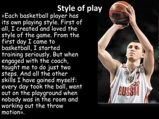Style of play

«Each basketball player has
its own playing style. First of
all, I created and loved the
style of the game. From the
first day I came to
basketball, I started
training seriously. But when
engaged with the coach,
taught me to do just two
steps. And all the other
skills I have gained myself:
every day took the ball, went
out on the playground when
nobody was in the room and
working out the throw
motion».

 