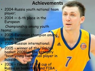 Achievements
• 2004-Russia youth national team
player;
• 2004 — 6-th place in the
European
Championship among youth
teams;
• 2005-European champion among
youth teams;
• 2005-Russian international;
• 2005 – winner of the "Golden
basket 2005" in the category
"best young basketball player in
Russia»;
• 2006 – finalist of the cup of
Russia on basketball and FIBA

 