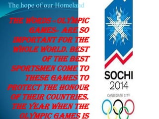 The hope of our Homeland

The words «Olympic
Games» are so
important for the
whole world. Best
of the best
sportsmen come to
these games to
protect the honour
of their countries.
The year when the
Olympic Games is

 