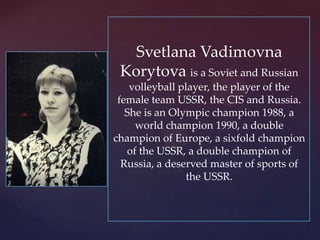 Svetlana Vadimovna
Korytova is a Soviet and Russian
volleyball player, the player of the
female team USSR, the CIS and Russia.
She is an Olympic champion 1988, a
world champion 1990, a double
champion of Europe, a sixfold champion
of the USSR, a double champion of
Russia, a deserved master of sports of
the USSR.

 