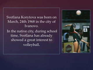 Svetlana Korytova was born on
March, 24th 1968 in the city of
Ivanovo.
In the native city, during school
time, Svetlana has already
showed a great interest to
volleyball.

 