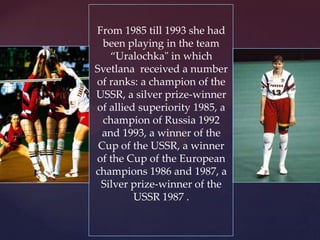 From 1985 till 1993 she had
been playing in the team
“Uralochka" in which
Svetlana received a number
of ranks: a champion of the
USSR, a silver prize-winner
of allied superiority 1985, a
champion of Russia 1992
and 1993, a winner of the
Cup of the USSR, a winner
of the Cup of the European
champions 1986 and 1987, a
Silver prize-winner of the
USSR 1987 .

 