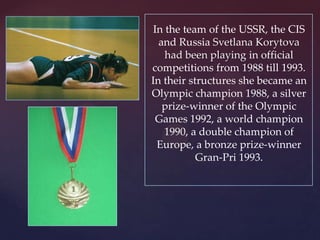 In the team of the USSR, the CIS
and Russia Svetlana Korytova
had been playing in official
competitions from 1988 till 1993.
In their structures she became an
Olympic champion 1988, a silver
prize-winner of the Olympic
Games 1992, a world champion
1990, a double champion of
Europe, a bronze prize-winner
Gran-Pri 1993.

 