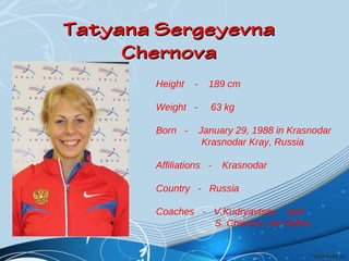 Tatyana Sergeyevna
Chernova
Height

-

Weight Born -

189 cm
63 kg
January 29, 1988 in Krasnodar
Krasnodar Kray, Russia

Affiliations -

Krasnodar

Country - Russia
Coaches - V.Kudryavtsev and
S. Chernov, her father

 