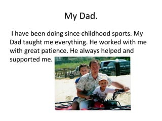 My Dad.
I have been doing since childhood sports. My
Dad taught me everything. He worked with me
with great patience. He always helped and
supported me.

 