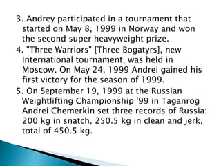 3. Andrey participated in a tournament that
started on May 8, 1999 in Norway and won
the second super heavyweight prize.
4. "Three Warriors" [Three Bogatyrs], new
International tournament, was held in
Moscow. On May 24, 1999 Andrei gained his
first victory for the season of 1999.
5. On September 19, 1999 at the Russian
Weightlifting Championship '99 in Taganrog
Andrei Chemerkin set three records of Russia:
200 kg in snatch, 250.5 kg in clean and jerk,
total of 450.5 kg.

 