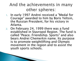 1.

2.

In early 1997 Andrei received a "Medal for
Courage" awarded to him by Boris Yeltsin,
the Russian President, for his victory in
Atlanta.
On February 24, 1999 there was a fund
established in Stavropol Region. The fund is
called "Peace. Friendship. Sports" and also
bears Andrei Chemerkin name. Its purpose
is to promote weightlifting and Olympic
movement in the region and to assist the
youth sports schools.

 