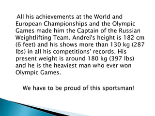 All his achievements at the World and
European Championships and the Olympic
Games made him the Captain of the Russian
Weightlifting Team. Andrei's height is 182 cm
(6 feet) and his shows more than 130 kg (287
lbs) in all his competitions' records. His
present weight is around 180 kg (397 lbs)
and he is the heaviest man who ever won
Olympic Games.
We have to be proud of this sportsman!

 