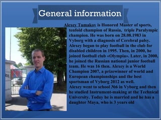 General information
Alexey Tumakov is Honored Master of sports,
tenfold champion of Russia, triple Paralympic
champion. He was born on 28.08.1983 in
Vyborg with a diagnosis of Cerebral palsy.
Alexey began to play football in the club for
disabled children in 1995. Then, in 2000, he
joined football club «Olympia». Later, in 2000,
he joined the Russian national junior football
team. He was 16 then. Alexey is a World
Champion 2007, a prizewinner of world and
European championships and the best
sportsman of Vyborg 2012 as well.
Alexey went to school №6 in Vyborg and then
he studied Instrument-making at the Technical
University. Today he is married and he has a
daughter Maya, who is 3 years old

 