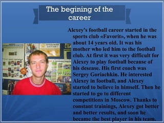 The begining of the
career
Alexey's football career started in the
sports club «Favorit», when he was
about 14 years old. It was his
mother who led him to the football
club. At first it was very difficult for
Alexey to play football because of
his desease. His first coach was
Sergey Goriachkin. He interested
Alexey in football, and Alexey
started to believe in himself. Then he
started to go to different
competitions in Moscow. Thanks to
constant trainings, Alexey got better
and better results, and soon he
became the best player in his team.

 