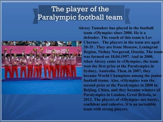 The player of the
Paralympic football team
Alexey Tumakov has played in the football
team «Olympia» since 2000. He is a
defender. The coach of this team is Lev
Chernov. The players in the team are aged
20-35 . They are from Moscow, Leningrad
Region, Nizhny Novgorod, Ossetia. The team
was formed on 18.04.1997. And in 2000,
when Alexey came to «Olympia», the team
won the first prize at the Paralympics in
Sydney, Australia. Then, in 2007, they
became World Champions among the junior
football teams. Also, «Olympia» won the
second prize at the Paralympics in 2008 in
Beijing, China, and they became winners of
Paralympics in London, Great Britain, in
2012. The players of «Olympia» are hardy,
confident and cohesive. It is an incredible
team with strong players.

 