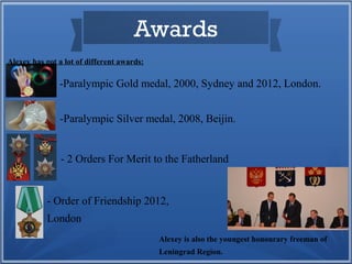 Awards
Alexey has got a lot of different awards:

-Paralympic Gold medal, 2000, Sydney and 2012, London.
-Paralympic Silver medal, 2008, Beijin.

- 2 Orders For Merit to the Fatherland

- Order of Friendship 2012,
London
Alexey is also the youngest honourary freeman of
Leningrad Region.

 