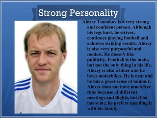 Strong Personality
Alexey Tumakov is a very strong
and confident person. Although
his legs hurt, he strives,
continues playing football and
achieves striking results. Alexey
is also very purposeful and
modest. He doesn't like
publicity. Football is the main,
but not the only thing in his life.
Alexey is also a biker and he
loves motorbikes. He is neat and
he has a great sense of humour.
Alexey does not have much free
time because of different
meetings and flights, but if he
has some, he prefers spending it
with his family.

 