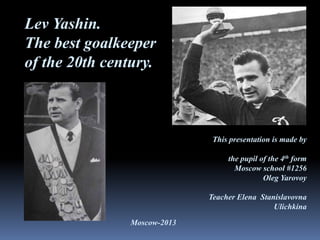 Lev Yashin.
The best goalkeeper
of the 20th century.

This presentation is made by
the pupil of the 4th form
Moscow school #1256
Oleg Yarovoy
Teacher Elena Stanislavovna
Ulichkina

Moscow-2013

 