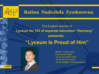 Ratina Nadezhda Fyodorovna
The English teacher of

Lyceum No 103 of separate education “Harmony”

presents:

“Lyceum Is Proud of Him”
662978, Zheleznogorsk
Krasnoyarsky Region
32, 60 Let VLKSM Street
tel, fax (391-97) 4-40-20
e-mail: anel@sch 103.krasnoyarsk.su

 