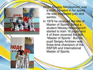 When Nikolay Nikolayevich was
a child, he went in for sports.
He was interested judo and
sambo.
In 1979 he received the title of
Master of Sports. Being a
student Nikolay Nikolayevich
started to train 18 pupils and
4 of them received the title
“Master of Sports”. But his
pupil Sergey Andreev was
three-time champion of the
RSFSR and International
Master of Sports.

 