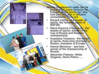 Nikolay Nikolayevich really can be
proud of his pupils because he
brought up the sportsmen who
took part and won in different
competitions. They are:
• Eduard Ivanov - the master of
sports, the honored coach of
RSFSR;
• Elena Karpova (Vasilyeva) - the
master of sports, winner of the
Cup of Russia and Russian
championship;
• Anastasia Tarasova - the master
of sports, three-time champion of
Russia, champion of Europe;
• Ksenia Mironova - two-time
winner of the championship of
Russia;
• Alexander Fedorov, Nikita
Dzigarev, Denis Petrov, …

 