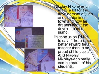 Nikolay Nikolayevich
made a lot for the
development of judo
and sambo in our
town and now he
dreams about the
development of
sumo.
In conclusion I’d like
to say: “There is no
better reward for a
teacher than to be
proud of his pupils”.
And Nikolay
Nikolayevich really
can be proud of his
students.

 