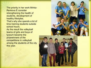 The priority in her work MinkaRevkova E consider
strengthening the health of
students, development of
healthy lifestyles.
That’s why she spends a lot of
time training students outside
school hours.
As the result the volleyball
teams of girls and boys of
lyceum became the
prizewinners of the
competitions in volleyball
among the students of the city
this year.

 