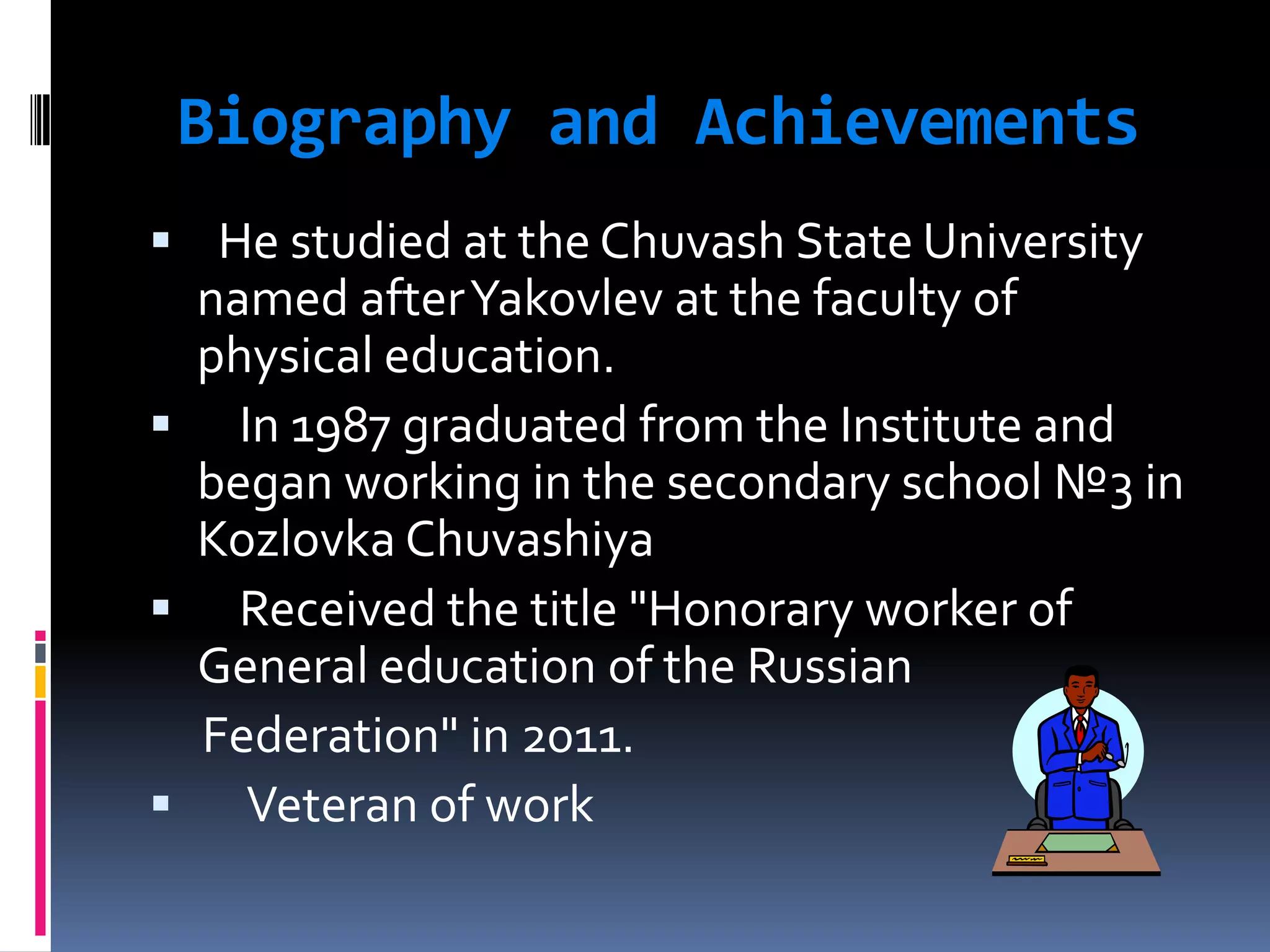 Biography and Achievements
He studied at the Chuvash State University
named after Yakovlev at the faculty of
physical education.
In 1987 graduated from the Institute and
began working in the secondary school №3 in
Kozlovka Chuvashiya
Received the title "Honorary worker of
General education of the Russian
Federation" in 2011.
Veteran of work