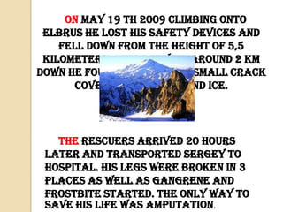 On May 19 th 2009 climbing onto
Elbrus he lost his safety devices and
fell down from the height of 5,5
kilometers. After flying around 2 km
down he found himself in a small crack
covered with snow and ice.

The rescuers arrived 20 hours
later and transported Sergey to
hospital. His legs were broken in 3
places as well as gangrene and
frostbite started. The only way to
save his life was amputation.

 