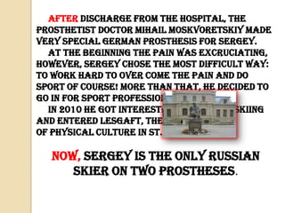 After discharge from the hospital, the
prosthetist doctor Mihail Moskvoretskiy made
very special German prosthesis for Sergey.
At the beginning the pain was excruciating,
however, Sergey chose the most difficult way:
to work hard to over come the pain and do
sport of course! More than that, he decided to
go in for sport professionally!
In 2010 he got interested in mountain skiing
and entered Lesgaft, the University
of physical culture in St. Petersburg.

Now, Sergey is the only Russian
skier on two prostheses.

 