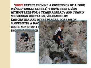 “don’t expect from me a confession of a poor
invalid” smiles sergey, “i have been living
without legs for 4 years already and I was in
Norwegian mountains, volcanoes on
Kamchatka and other places. I can go on
slopes with a backpack weighing 30 kg. for 10
hours non-stop. I have got special prosthesis,
shortly, the iron feet are cool!”

 