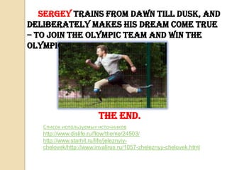 Sergey trains from dawn till dusk, and
deliberately makes his dream come true
– to join the Olympic team and win the
Olympics in Sochi.

The end.
Список используемых источников
http://www.dislife.ru/flow/theme/24503/
http://www.starhit.ru/life/jeleznyiychelovek/http://www.invalirus.ru/1057-zheleznyy-chelovek.html

 