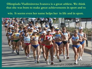 Olimpiada Vladimirovna Ivanova is a great athlete. We think
that she was born to make great achievements in sport and to
win. It seems even her name helps her in life and in sport.

 