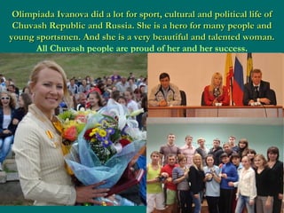 Olimpiada Ivanova did a lot for sport, cultural and political life of
Chuvash Republic and Russia. She is a hero for many people and
young sportsmen. And she is a very beautiful and talented woman.
All Chuvash people are proud of her and her success.

 