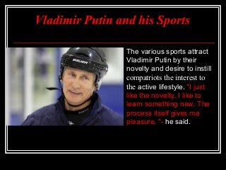 Vladimir Putin and his Sports


The various sports attract
Vladimir Putin by their
novelty and desire to instill
compatriots the interest to
the active lifestyle. "I just
like the novelty. I like to
learn something new. The
process itself gives me
pleasure, "- he said.

 