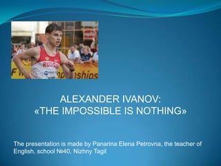 ALEXANDER IVANOV:
«THE IMPOSSIBLE IS NOTHING»

The presentation is made by Panarina Elena Petrovna, the teacher of
English, school №40, Nizhny Tagil

 