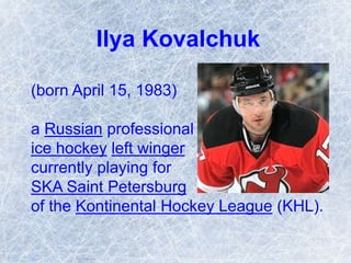 Ilya Kovalchuk
(born April 15, 1983)
a Russian professional
ice hockey left winger
currently playing for
SKA Saint Petersburg
of the Kontinental Hockey League (KHL).
 