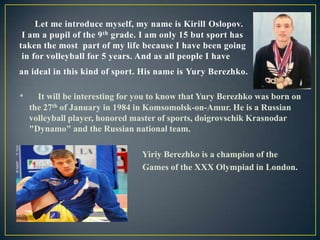 Let me introduce myself, my name is Kirill Oslopov.
I am a pupil of the 9 th grade. I am only 15 but sport has
taken the most part of my life because I have been going
in for volleyball for 5 years. And as all people I have
an ideal in this kind of sport. His name is Yury Berezhko.

•

•
•

It will be interesting for you to know that Yury Berezhko was born on
the 27th of January in 1984 in Komsomolsk-on-Amur. He is a Russian
volleyball player, honored master of sports, doigrovschik Krasnodar
"Dynamo" and the Russian national team.
Yiriy Berezhko is a champion of the
Games of the XXX Olympiad in London.

 