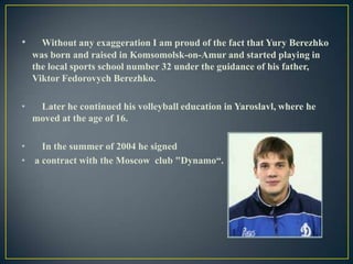 •

Without any exaggeration I am proud of the fact that Yury Berezhko
was born and raised in Komsomolsk-on-Amur and started playing in
the local sports school number 32 under the guidance of his father,
Viktor Fedorovych Berezhko.

•

Later he continued his volleyball education in Yaroslavl, where he
moved at the age of 16.

•
In the summer of 2004 he signed
• a contract with the Moscow club "Dynamo“.

 