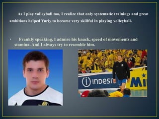 As I play volleyball too, I realize that only systematic trainings and great
ambitions helped Yuriy to become very skillful in playing volleyball.

•

Frankly speaking, I admire his knack, speed of movements and
stamina. And I always try to resemble him.

 