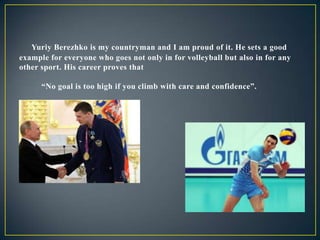 Yuriy Berezhko is my countryman and I am proud of it. He sets a good
example for everyone who goes not only in for volleyball but also in for any
other sport. His career proves that
“No goal is too high if you climb with care and confidence”.

 