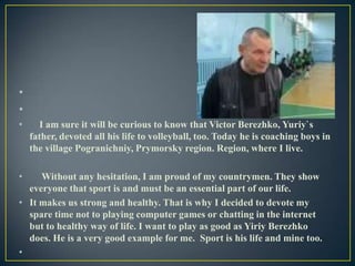 •
•
•

•

I am sure it will be curious to know that Victor Berezhko, Yuriy`s
father, devoted all his life to volleyball, too. Today he is coaching boys in
the village Pogranichniy, Prymorsky region. Region, where I live.

Without any hesitation, I am proud of my countrymen. They show
everyone that sport is and must be an essential part of our life.
• It makes us strong and healthy. That is why I decided to devote my
spare time not to playing computer games or chatting in the internet
but to healthy way of life. I want to play as good as Yiriy Berezhko
does. He is a very good example for me. Sport is his life and mine too.
•

 