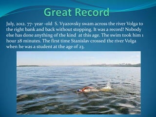 July, 2012. 77- year -old S. Vyazovsky swam across the river Volga to
the right bank and back without stopping. It was a record! Nobody
else has done anything of the kind at this age. The swim took him 1
hour 28 minutes. The first time Stanislav crossed the river Volga
when he was a student at the age of 23.

 
