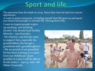 The previous heat he made in 2009. Since that time he had two cancer
operations.
«I want to prove everyone, including myself that life goes on and sport
can return sick people to normal life. Having done this ,
I want to inspire people to give
up smoking and drinking
alcohol .You should lead healthy
lifestyle»- says Stanislav.
His relatives and friends came
to support him, especially his
grandchildren (he has got 2
grandsons and a granddaughter).
«We are proud of our granddad.
He has been training us to sport
from our childhood. Quite
possibly in a year I will be able to
do the same» – says 13- year- old
Nikita Vyazovsky.

 