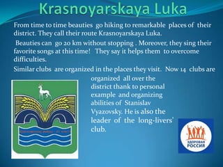 From time to time beauties go hiking to remarkable places of their
district. They call their route Krasnoyarskaya Luka.
Beauties can go 20 km without stopping . Moreover, they sing their
favorite songs at this time! They say it helps them to overcome
difficulties.
Similar clubs are organized in the places they visit. Now 14 clubs are
organized all over the
district thank to personal
example and organizing
abilities of Stanislav
Vyazovsky. He is also the

leader of the long-livers’
сlub.

 