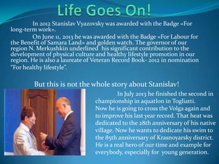 In 2012 Stanislav Vyazovsky was awarded with the Badge «For
long-term work».
On June 11, 2013 he was awarded with the Badge «For Labour for
the Benefit of Samara Land» and golden watch. The governor of our
region N. Merkushkin underlined his significant contribution to the
development of physical culture and healthy lifestyle promotion in our
region. He is also a laureate of Veteran Record Book- 2012 in nomination
“For healthy lifestyle”.

But this is not the whole story about Stanislav!
In July 2013 he finished the second in
championship in aquatlon in Togliatti.
Now he is going to cross the Volga again and
to improve his last year record. That heat was
dedicated to the 28th anniversary of his native
village. Now he wants to dedicate his swim to
the 85th anniversary of Krasnoyarsky district.
He is a real hero of our time and example for
everybody, especially for young generation.

 