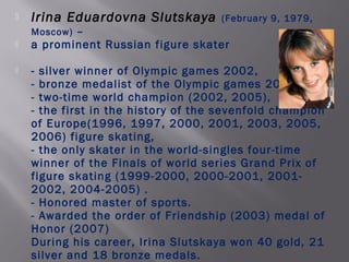 

Irina Eduardovna Slutskaya

(February 9, 1979,

–
a prominent Russian figure skater
Moscow)




- silver winner of Olympic games 2002,
- bronze medalist of the Olympic games 2006,
- two-time world champion (2002, 2005),
- the first in the history of the sevenfold champion
of Europe(1996, 1997, 2000, 2001, 2003, 2005,
2006) figure skating,
- the only skater in the world-singles four-time
winner of the Finals of world series Grand Prix of
figure skating (1999-2000, 2000-2001, 20012002, 2004-2005) .
- Honored master of sports.
- Awarded the order of Friendship (2003) medal of
Honor (2007)
During his career, Irina Slutskaya won 40 gold, 21
silver and 18 bronze medals.

 